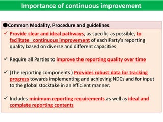 ●Common Modality, Procedure and guidelines
 Provide clear and ideal pathways, as specific as possible, to
facilitate continuous improvement of each Party's reporting
quality based on diverse and different capacities
 Require all Parties to improve the reporting quality over time
 (The reporting components ) Provides robust data for tracking
progress towards implementing and achieving NDCs and for input
to the global stocktake in an efficient manner.
 Includes minimum reporting requirements as well as ideal and
complete reporting contents
Importance of continuous improvement
 