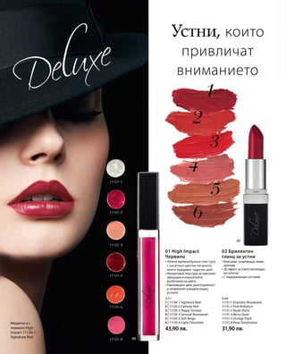 Моделът е с
червило High
Impact 11130-1;
Signature Red
3,5 г
1 | 11130-1 Signature Red
2 | 11130-2 Camney Red
3 | 11130-3 Peppy Tomato
4 | 11130-4 Sensual Rosewood
5 | 11130-5 Soft Beige
6 | 11130-6 Light Chocolate
43,90 лв.
4 мл
11131-1 Dramatic Rosewood
11131-2 Pink Brilliance
11131-3 Nude Shine
11131-4 Berry Glam
11131-5 Orange Flash
11131-8 Rose Temptation
31,90 лв.
Устни, които
привличат
вниманието
• Нежна кремообразна текстура
с наситени цветни пигменти,
които придават чудесен цвят
• Иновативна текстура за луксозен
завършек и изкусителна
дълбочина на цвета
• Равномерен цвят, дълготрайност
и копринено усещане върху
устните
01 High Impact
Червило
• Бляскави, озаряващи, живи
цветове
• 3D ефект: устните изглеждат
по-плътни
• С подхранващи съставки
02 Брилянтен
гланц за устни
 