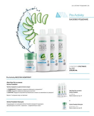 3 x 1000 мл
60 капсули / 37,2 г
Код: 80881
259,90 лв.
45
С КОМПЛЕКТА СПЕСТЯВАТЕ
и
LR LIFETAKT РЕШЕНИЯ
БАЗОВО РЕШЕНИЕ
Pro Activity МЕСЕЧЕН КОМПЛЕКТ
Aloe Vera Гел за пиене
Active Freedom
Вижте повече на стр. 57
Active Freedom Капсули
Вижте повече на стр. 63
Aloe Vera Гел за пиене
Active Freedom
Active Freedom Капсули
Тройна подкрепа за двигателния апарат
1. ПОДВИЖНОСТ: Подкрепя нормалната функция на хрущялите.4
2. СИЛА: Подкрепя нормалната функция на костите.1
3. ЕНЕРГИЯ: Подкрепя енергийния метаболизъм и помага за намаляване на умората.5
Вкусен: С натурален вкус на портокал
Съдържащият се в капсулите Аctive Freedom витамин D подпомага
мускулатурата и костите2
, а манганът – съединителната тъкан.3
 