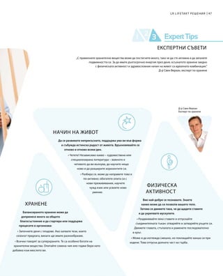47LR LIFETAKT РЕШЕНИЯ
Д-р Свен Верхан
Експерт по хранене
НАЧИН НА ЖИВОТ
Да се развивате непрекъснато, поддържа ума ви във форма
и събужда истинска радост от живота. Вдъхновявайте се
отново и отново всеки ден.
• Четете! Независимо какво – художествена или
специализирана литература – важното е
четивото да ви вълнува, да научите нещо
ново и да разширите хоризонтите си.
• Разбира се, може да направите това и
по-активно: обогатете опита си с
нови преживявания, научете
чужд език или усвоете ново
умение.
ХРАНЕНЕ
Балансираното хранене може да
допринесе много за общото
благосъстояние и да стартира или поддържа
процесите в организма:
• Започнете деня с плодове. Ако хапвате тези, които
сезонът предлага, винаги ще имате разнообразие.
• Всички говорят за суперхраните. Те са особено богати на
хранителни вещества. Опитайте семена чия или годжи бери като
добавка към мюслито ви.
„С правилните хранителни вещества може да постигнете много, така че да сте активни и да запазите
подвижността си. За да имате дългосрочно енергия през деня, осъзнатото хранене заедно
с физическата активност и здравословния начин на живот са идеалната комбинация.“
Д-р Свен Верхан, експерт по хранене
ФИЗИЧЕСКА
АКТИВНОСТ
Вие най-добре се познавате. Знаете
какво може да си позволи вашето тяло.
Затова се движете така, че да щадите ставите
и да укрепвате мускулите.
• Раздвижвайте леко ставите и отпускайте
съединителната тъкан: отваряйте и затваряйте ръцете си.
Движете главата, стъпалата и раменете последователно
в кръг.
• Може и да изглежда смешно, но поклащайте ханша си при
ходене. Това отпуска долната част на гърба.
ЕКСПЕРТНИ СЪВЕТИ
 