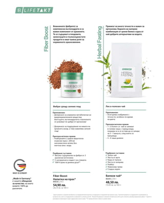 80630 | 210 г
54,90 лв.
(26,14 лв. за 100 г)
80205 | 250 г
48,50 лв.
(19,40 лв. за 100 г)
1
Хромътдопринасязанормаленметаболизъмнамакрохранителнитевеществаизаподдържаненанормалнитенивакръвнатазахар.2
Протеинитедопринасятзаподдържанетоиувеличаванетона
мускулнатамаса,кактоизаподдържанетонанормалнотосъстояниенакостите.3
ВитаминB6допринасязанормаленметаболизъмнабелтъцитеигликогенаирегулирахормоналнатадейност.*Хранетесе
разнообразноибалансираноиводетездравословенначиннаживот.**Отпрепоръчителнитестойностизадневенприем.
„Made in Germany“
е нашето обещание
за качество, на което
можете 100% да
разчитате.
Влакнините (фибрите) са
комплексни въглехидрати и са
важен компонент от храненето.
Те се съдържат в плодовете,
зеленчуците и пълнозърнестите
продукти и имат важна роля за
нормалното храносмилане.
Фибри срещу силния глад
Приложение:
–	Допринася за нормален метаболизъм на
макрохранителните вещества;
белтъците, въглехидратите и мазнините
се усвояват по-добре от организма1
–	Допринася за поддържане на нивата на
кръвната захар, а това намалява силния
глад1
Подбрани съставки:
Високо съдържание на фибри от 3
различни източника
С натуралната сладост на стевията
108 % хром за дневна доза**
Препоръчителен прием:
–	Разбъркайте 2 равни мерителни
лъжички прах с 200 мл
нискомаслено мляко без
лактоза или с вода.
Fiber Boost
Напитка на прах*
Приемът на много течности е важен за
организма. Бедната на калории
комбинация от ценни билки е една от
най-добрите алтернативи на водата.
Лек и полезен чай
Приложение:
–	Осигурява снабдяване с
	 течности, особено по време
	 на диета
Препоръчителен прием:
–	1– 2 пълни ч.л. чай се заливат
в голяма чаша с гореща вода,
покрива се и се оставя да се запари
за 5 – 7 минути, след което се
прецежда.
–	3 – 4 чаши дневно
Подбрани съставки:
Зелен чай
Листа от мате
Кора от лапачо
Листа от коприва
Ройбос
Лимонова трева
Сладък корен
Билков чай*
 