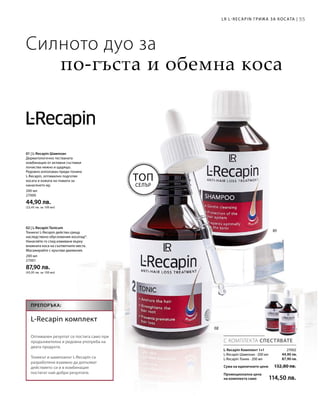 55
200 мл
27000
44,90 лв.
(22,45 лв. за 100 мл)
200 мл
27001
87,90 лв.
(43,95 лв. за 100 мл)
55LR L-RECAPIN ГРИЖА ЗА КОСАТА |
ТОП
СЕЛЪР
Силното дуо за
по-гъста и обемна коса
01 | L-Recapin Шампоан
Дерматологично тестваната
комбинация от активни съставки
почиства нежно и щадящо.
Редовно използван преди тоника
L-Recapin, оптимално подготвя
косата и кожата на главата за
нанасянето му.
02 | L-Recapin Tonicum
Тоникът L-Recapin действа срещу
наследствено обусловения косопад*.
Нанасяйте го след измиване върху
влажната коса на съответните места.
Масажирайте с кръгови движения.
44,90 лв.
87,90 лв.
27002
Сума на единичните цени  132,80 лв.
Промоционална цена
на комплекта само 114,50 лв.
С КОМПЛЕКТА СПЕСТЯВАТЕ
ПРЕПОРЪКА:
L-Recapin комплект
Оптимален резултат се постига само при
продължителна и редовна употреба на
двата продукта.
Тоникът и шампоанът L-Recapin са
разработени взаимно да допълват
действието си и в комбинация
постигат най-добри резултати.
L-Recapin Комплект 1+1
L-Recapin Шампоан · 200 мл
L-Recapin Тоник · 200 мл
 