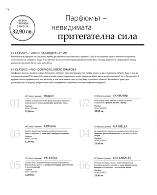 7474
0201
03 04
05 06
Парфюм
50 мл | 3295-06
32,90 лв.
Парфюм
50 мл | 3295-23
32,90 лв.
Парфюм
50 мл | 3295-26
32,90 лв.
Парфюм
50 мл | 3295-20
32,90 лв.
Парфюм
50 мл | 3295-24
32,90 лв.
Парфюм
50 мл | 3295-27
32,90 лв.
ВСЕКИ
ПАРФЮМ
САМО ЗА
32,90 лв.
LR CLASSICS – ИКОНИ ЗА МОДЕРЕН СТИЛ
Който влезе в редиците на LR Classics, трябва да притежава постоянство и трайност. Това е ексклузивен клуб от класически аромати,
които никога не излизат от мода. Те ни обличат в елегантност и предизвикват интерес. Те са толкова директни и непринудени. И още
едно ясно послание: 50 мл само за 32,90 лв.
LR CLASSICS – РАЗНООБРАЗИЕ, КОЕТО ОЧАРОВА
Парфюмът винаги е въпрос на вкус. Понякога е любов от пръв поглед, друг път трябва време, за да се превърне в страст. Така че как да
открия моя аромат? Тествайте! Но винаги поред и никога прекалено много наведнъж. И все пак не може да решите? Не се безпокойте. В
крайна сметка парфюмът ви е ваш аксесоар, а кой носи винаги едно и също бижу с различно облекло? Вълшебната дума тук е
разнообразие. А предвид добрите цени това е перфектното решение за вашия парфюмен гардероб!
Парфюмът –
невидимата
притегателна сила
LR Classics аромат  HAWAII
Спомен за отминалия летен флирт. Екзотична ароматна
комбинация от канела, хелиотроп, ванилия и тонка.
LR Classics аромат  SANTORINI
Като изгрев, който пленява сетивата. Истинско
очарование с фрезия, жасмин и мускус.
LR Classics аромат  ANTIGUA
Наситен аромат като целувка на белия пясъчен плаж.
Цветна симфония от роза, ирис, теменужка и жасмин.
LR Classics аромат  MARBELLA
За очарователно изкушение и усещане за истински лукс.
Портокал, роза и жасмин нежно се допълват от ценно
пачули.
LR Classics аромат  VALENCIA
La Dolce Vita! Средиземноморско ухание върху кожата.
Вдъхновяващ аромат на цитрусови плодове, цветни нотки
и омайващ мускус.
LR Classics аромат  LOS ANGELES
Бляскав, пулсиращ, пълен с живот. Ободряващ и
вълнуващ ароматен коктейл от касис, момина сълза,
ванилия и за завършек – дъх на розов пипер.
 