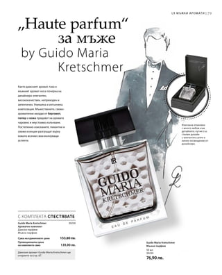 7979LR МЪЖКИ АРОМАТИ |
30230
Сума на единичните цени  153,80 лв.
Промоционална цена
на комплекта само 139,90 лв.
Guido Maria Kretschmer
Ароматен комплект
Дамски парфюм
Мъжки парфюм
50 мл
30220
76,90 лв.
„Haute parfum“
		 	за мъже
by Guido Maria 		
			Kretschmer
Както дамският аромат, така и
мъжкият аромат носи почерка на
дизайнера: елегантен,
висококачествен, непреходен и
автентичен. Уникална и изтънчена
композиция. Мъжествените, свежо-
ароматични акорди от бергамот,
пипер и кожа придават на аромата
чаровно и неустоимо излъчване.
Постепенно изисканите, пикантни и
свежи есенции разгръщат върху
кожата всички свои вълнуващи
аспекти.
Изискана опаковка
с много любов към
детайлите: кутия със
стилен дизайн
с елегантен сатен и
лично посвещение от
дизайнера.
С КОМПЛЕКТА СПЕСТЯВАТЕ
Дамския аромат Guido Maria Kretschmer ще
откриете на стр. 67.
Guido Maria Kretschmer
Мъжки парфюм
 