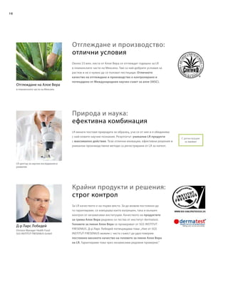 10
Около 23 млн. листа от Алое Вера се отглеждат годишно за LR
в планинските части на Мексико. Там са най-добрите условия за
растеж и не е нужно да се ползват пестициди. Отличното
качество на отглеждане и производство е контролирано и
потвърдено от Международния научен съвет за алое (IASC).
За LR качеството е на първо място. За да можем постоянно да
го гарантираме, се извършва както вътрешен, така и външен
контрол от независими институции. Качеството на продуктите
за грижа Алое Вера редовно се тества от институт dermatest.
Геловете за пиене Алое Вера се проверяват от SGS INSTITUT
FRESЕNIUS. Д-р Ларс Лобедей потвърждава това:„Ние от SGS
INSTITUT FRESENIUS можем с чиста съвест да удостоверим
постоянно високото качество на геловете за пиене Алое Вера
на LR. Гарантираме това чрез независими редовни проверки.“
LR винаги поставя природата за образец, учи се от нея и я обединява
с най-новите научни познания. Резултатът: уникални LR продукти
с максимално действие. Тези отлични иновации, ефективни решения и
уникални производствени методи са регистрирани от LR за патент.
Отглеждане и производство:
отлични условия
Природа и наука:
ефективна комбинация
Крайни продукти и решения:
строг контрол
LR център за научни изследвания и
развитие
Отглеждане на Алое Вера
в планинските части на Мексико
Д-р Ларс Лобедей
Division Manager Health Food
SGS INSTITUT FRESENIUS GmbH
С регистрация
за патент
 