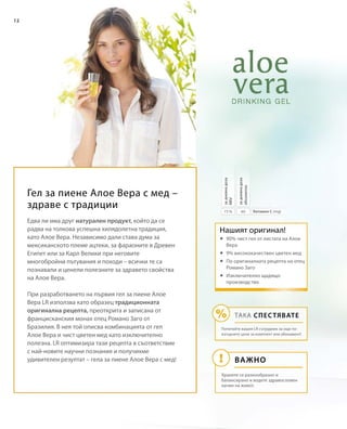 12
6075 % Витамин С (mg)
задневнадоза
абсолютно
задневнадоза
NRVНашият оригинал!
ВАЖНО
ТАКА СПЕСТЯВАТЕ
Попитайте вашия LR сътрудник за още по-
изгодните цени за комплект или абонамент!
Хранете се разнообразно и
балансирано и водете здравословен
начин на живот.
Гел за пиене Алое Вера с мед –
здраве с традиции
Едва ли има друг натурален продукт, който да се
радва на толкова успешна хилядолетна традиция,
като Алое Вера. Независимо дали става дума за
мексиканското племе ацтеки, за фараоните в Древен
Египет или за Карл Велики при неговите
многобройни пътувания и походи – всички те са
познавали и ценели полезните за здравето свойства
на Алое Вера.
При разработването на първия гел за пиене Алое
Вера LR използва като образец традиционната
оригинална рецепта, преоткрита и записана от
францисканския монах отец Романо Заго от
Бразилия. В нея той описва комбинацията от гел
Алое Вера и чист цветен мед като изключително
полезна. LR оптимизира тази рецепта в съответствие
с най-новите научни познания и получихме
удивителен резултат – гела за пиене Алое Вера с мед!
	90% чист гел от листата на Алое
Вера
	9% висококачествен цветен мед
	По оригиналната рецепта на отец
Романо Заго
	Изключително щадящо
производство
 