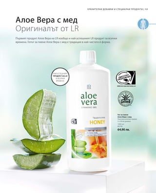 13
1000 мл
80700
64,90 лв.
|ХРАНИТЕЛНИ ДОБАВКИ И СПЕЦИА ЛНИ ПРОДУКТИ
Гел за пиене
Алое Вера с мед
Препоръчителен прием:
3 х 30 мл дневно
НАЙ-УСПЕШНИЯТ
ПРОДУКТ НА LR
ЗА ВСИЧКИ
ВРЕМЕНА!
Алое Вера с мед
Оригиналът от LR
Първият продукт Алое Вера на LR изобщо и най-успешният LR продукт за всички
времена. Гелът за пиене Алое Вера с мед е традиция в най-чистата й форма.
 