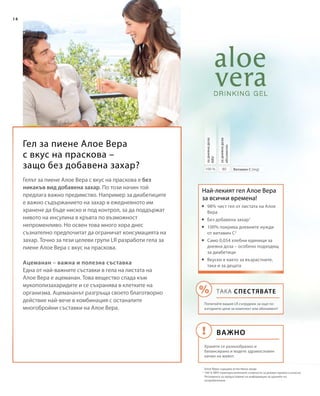 14
80100 %
Гел за пиене Алое Вера
с вкус на праскова –
защо без добавена захар? Витамин С (mg)
задневнадоза
абсолютно
задневнадоза
NRV
Най-лекият гел Алое Вера
за всички времена!
1
Алое Вера съдържа естествена захар
2
100 % NRV (препоръчителните стойности за дневен прием) съгласно
Регламента за предоставяне на информация за храните на
потребителите
Гелът за пиене Алое Вера с вкус на праскова е без
никакъв вид добавена захар. По този начин той
предлага важно предимство. Например за диабетиците
е важно съдържанието на захар в ежедневното им
хранене да бъде ниско и под контрол, за да поддържат
нивото на инсулина в кръвта по възможност
непроменливо. Но освен това много хора днес
съзнателно предпочитат да ограничат консумацията на
захар. Точно за тези целеви групи LR разработи гела за
пиене Алое Вера с вкус на праскова.
Ацеманан – важна и полезна съставка
Една от най-важните съставки в гела на листата на
Алое Вера е ацеманан. Това вещество спада към
мукополизахаридите и се съхранява в клетките на
организма. Ацемананът разгръща своето благотворно
действие най-вече в комбинация с останалите
многобройни съставки на Алое Вера.
	98% чист гел от листата на Алое
Вера
	Без добавена захар1
	100% покрива дневните нужди
от витамин C2
	Само 0,054 хлебни единици за
дневна доза – особено подходящ
за диабетици
	Вкусен е както за възрастните,
така и за децата
ВАЖНО
ТАКА СПЕСТЯВАТЕ
Попитайте вашия LR сътрудник за още по-
изгодните цени за комплект или абонамент!
Хранете се разнообразно и
балансирано и водете здравословен
начин на живот.
 