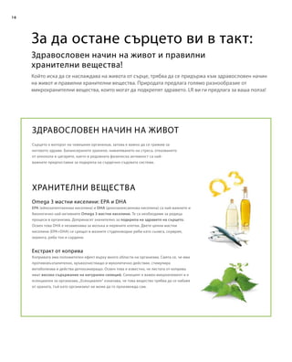 16
Сърцето е моторът на човешкия организъм, затова е важно да се грижим за
неговото здраве. Балансираното хранене, намаляването на стреса, отказването
от алкохола и цигарите, както и редовната физическа активност са най-
важните предпоставки за подкрепа на сърдечно-съдовата система.
ЗДРАВОСЛОВЕН НАЧИН НА ЖИВОТ
EPA (ейкозапентаенова киселина) и DHA (докозахексаенова киселина) са най-важните и
биологично най-активните Omega 3 мастни киселини. Те са необходими за редица
процеси в организма. Допринасят значително за подкрепа на здравето на сърцето.
Освен това DHA е незаменима за мозъка и нервните клетки. Двете ценни мастни
киселини (EPA+DHA) се срещат в мазните студеноводни риби като сьомга, скумрия,
херинга, риба тон и сардини.
ХРАНИТЕЛНИ ВЕЩЕСТВА
Omega 3 мастни киселини: EPA и DHA
Копривата има положителен ефект върху много области на организма. Смята се, че има
противовъзпалително, кръвоочистващо и муколитично действие, стимулира
метаболизма и действа детоксикиращо. Освен това е известно, че листата от коприва
имат високо съдържание на натурален силиций. Силицият е важен микроелемент и е
есенциален за организма.„Есенциален“ означава, че това вещество трябва да се набавя
от храната, тъй като организмът не може да го произвежда сам.
Екстракт от коприва
Който иска да се наслаждава на живота от сърце, трябва да се придържа към здравословен начин
на живот и правилни хранителни вещества. Природата предлага голямо разнообразие от
микрохранителни вещества, които могат да подкрепят здравето. LR ви ги предлага за ваша полза!
За да остане сърцето ви в такт:
Здравословен начин на живот и правилни
хранителни вещества!
 