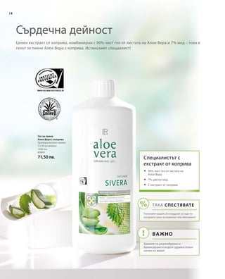 18
1000 мл
80800
71,50 лв.
Ценен екстракт от коприва, комбиниран с 90% чист гел от листата на Алое Вера и 7% мед – това е
гелът за пиене Алое Вера с коприва. Истинският специалист!
Сърдечна дейност
Гел за пиене
Алое Вера с коприва
Препоръчителен прием:
3 х 30 мл дневно
Специалистът с 
екстракт от коприва
	90% чист гел от листата на
Алое Вера
	7% цветен мед
	С екстракт от коприва
ТАКА СПЕСТЯВАТЕ
Попитайте вашия LR сътрудник за още по-
изгодните цени за комплект или абонамент!
ВАЖНО
Хранете се разнообразно и
балансирано и водете здравословен
начин на живот.
 