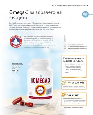 80338
84,90 лв.
(84,23 лв. за 100 г)
19|ХРАНИТЕЛНИ ДОБАВКИ И СПЕЦИА ЛНИ ПРОДУКТИ
Omega-3 за здравето на
сърцето
Omega 3 мастните киселини EPA (ейкозапентаенова киселина) и
DHA (докозахексаенова киселина) са важни за поддържане на
здрава сърдечна функция1
. Те например повлияват значително на
нивата на липидите в кръвта и подпомагат кръвния поток.
Във времена на свръхексплоатация на океанските
и морските ресурси LR се грижи необходимата за
добиването на Omega 3 мастни киселини риба да
произлиза единствено от устойчив риболов от
южноамериканската част на Тихия океан. Независимият
печат за качество „Friend of the Sea“ удостоверява този
ангажимент на LR (www.friendofthesea.org).
1
1260
630
420
117
* Европейски орган за безопасност на храните
Мастни киселини Омега 3 (mg)
EPA (ейкозапентаенова киселина) (mg)
DHA (докозахексаенова киселина) (mg)
Бета-глюкан (mg)
задневнадоза
абсолютно
Super Omega 3 activ
Препоръчителен прием:
3 х 1 капсула дневно
60 капсули / 100,8 г
Ежедневен принос за
здравето на сърцето
ДОКАЗАНО
Научно потвърдено от ЕОБХ (EFSA)*:
	 С високо съдържание на EPA и DHA
	 Само от свободно живеещи
скумрии, сардини и риба тон
	 Само от устойчив риболов от
южноамериканската част на Тихия
океан
ТАКА СПЕСТЯВАТЕ
Попитайте вашия LR сътрудник за още по-
изгодните цени за комплект или абонамент!
1
EPA и DHA допринасят за нормална сърдечна
функция. Затова е необходимо да се приемат
минимум 250 мг EPA и DHA на ден.
 
