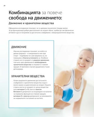 20
Комбинацията за повече
свобода на движението:
Официални изследвания показват, че се движим значително твърде малко.
За да функционира добре двигателният ни апарат обаче, трябва да сме физически
активни и да се погрижим за достатъчно снабдяване с микрохранителни вещества.
Движение и хранителни вещества
ДВИЖЕНИЕ
ХРАНИТЕЛНИ ВЕЩЕСТВА
Научни изследвания показват, че който се
движи редовно – в ежедневието или при
спорт – подобрява не само формата си, но
повишава и благосъстоянието си. Особено
ставите ни се нуждаят от редовно движение,
тъй като чрез движението необходимите
хранителни вещества се втриват в ставния
хрущял. В противен случай хрущялната тъкан
дегенерира.
Освен редовното движение достатъчното
снабдяване с хранителни вещества също е
много важно за двигателния ни апарат. Нашите
стави и кости се нуждаят от ценни вещества
като витамин C и D, както и манган.
Витамин C допринася за изграждане на колаген
за нормална функция на ставния хрущял,
витамин D и манган допринасят за запазването
на нормалното състояние на костите.
 