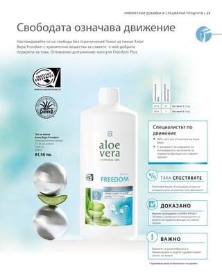 1000 мл
80850
81,50 лв.
23|ХРАНИТЕЛНИ ДОБАВКИ И СПЕЦИА ЛНИ ПРОДУКТИ
Наслаждавайте се на свобода без ограничения! Гелът за пиене Алое
Вера Freedom с хранителни вещества за ставите1
е най-добрата
подкрепа за това. Оптимално допълнение: капсули Freedom Plus.
Свободата означава движение
56 % 45
58 % 7
Гел за пиене
Алое Вера Freedom
Препоръчителен прием:
3 х 30 мл дневно
Специалистът по
движение
ДОКАЗАНО
Научно потвърдено от ЕОБХ (EFSA)*:
1
Витамин С допринася за изграждането на
колаген за нормална функция на ставния
хрущял.
* Европейски орган за безопасност на храните
	88% чист гел от листата на Алое
Вера
	С витамин C за подкрепа на
изграждането на колаген за
нормална функция на ставния
хрущял
ТАКА СПЕСТЯВАТЕ
Попитайте вашия LR сътрудник за още по-
изгодните цени за комплект или абонамент!
ВАЖНО
Хранете се разнообразно и
балансирано и водете здравословен
начин на живот.
задневнадоза
NRV
задневнадоза
абсолютно
Витамин С (mg)
Витамин Е (mg)
 