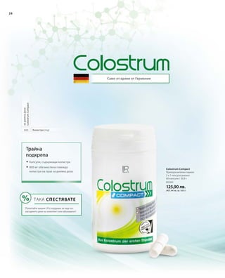 26
80360
125,90 лв.
(407,44 лв. за 100 г)
Само от крави от Германия
Colostrum Compact
Препоръчителен прием:
2 х 1 капсула дневно
60 капсули / 30,9 г
800 Коластра (mg)
задневнадоза
ColostrumCompact
Трайна
подкрепа
 Капсули, съдържащи коластра
 800 мг обезмаслена говежда
коластра на прах за дневна доза
ТАКА СПЕСТЯВАТЕ
Попитайте вашия LR сътрудник за още по-
изгодните цени за комплект или абонамент!
 