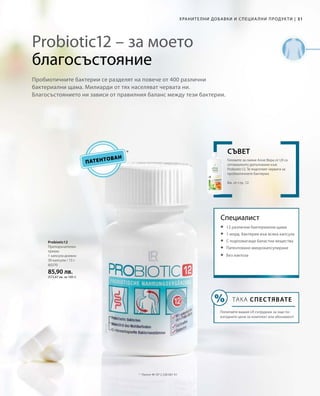 80370
85,90 лв.
(572,67 лв. за 100 г)
31|ХРАНИТЕЛНИ ДОБАВКИ И СПЕЦИА ЛНИ ПРОДУКТИ
Probiotic12 – за моето
благосъстояние
Пробиотичните бактерии се разделят на повече от 400 различни
бактериални щама. Милиарди от тях населяват червата ни.
Благосъстоянието ни зависи от правилния баланс между тези бактерии.
Специалист
Probiotic12
Препоръчителен
прием:
1 капсула дневно
30 капсули / 15 г
ПАТЕНТОВАН
*	 Патент №: EP 2 228 067 A1
Геловете за пиене Алое Вера от LR са
оптималното допълнение към
Probiotic12. Те подготвят червата за
пробиотичните бактерии.
Вж. от стр. 12
СЪВЕТ
	 12 различни бактериални щама
	 1 млрд. бактерии във всяка капсула
	 С подпомагащи баластни вещества
	 Патентовано микрокапсулиране
	Без лактоза
ТАКА СПЕСТЯВАТЕ
Попитайте вашия LR сътрудник за още по-
изгодните цени за комплект или абонамент!
 