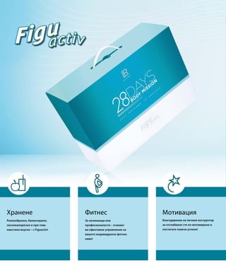 Фитнес МотивацияХранене
За начинаещи или
професионалисти – очакват
ви ефективни упражнения за
вашето индивидуално фитнес
ниво!
Благодарение на личния инструктор
за отслабване сте по-мотивирани и
постигате повече успехи!
Разнообразно, балансирано,
нискокалорично и при това
наистина вкусно – с Figuactiv!
 