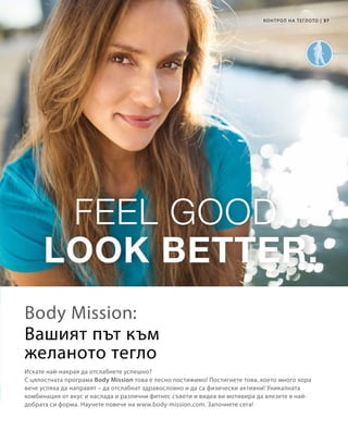 37|
Искате най-накрая да отслабнете успешно?
С цялостната програма Body Mission това е лесно постижимо! Постигнете това, което много хора
вече успяха да направят – да отслабнат здравословно и да са физически активни! Уникалната
комбинация от вкус и наслада и различни фитнес съвети и видеа ви мотивира да влезете в най-
добрата си форма. Научете повече на www.body-mission.com. Започнете сега!
Body Mission:
КОНТРОЛ НА ТЕГЛОТО
Вашият път към
желаното тегло
 