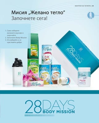 39|
1. Само изберете
желаните вкусове и
поръчайте
2. Започнете Body Mission
3. Отслабвайте и се
чувствайте добре
КОНТРОЛ НА ТЕГЛОТО
Мисия „Желано тегло“
Започнете сега!
 