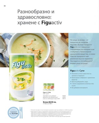 40
Всяка 88,90 лв.
(177,80 лв. за 1000 г)
80208
80209
80210
1 хранене1
само 10,14 лв.
	




По нещо за всеки – от
пикантни до плодови
вкусове. Всички продукти
Figuactiv са с намалено
съдържание на калории и ви
снабдяват с балансирани
хранителни вещества, а освен
това ви предлагат най-
различни вкусни варианти.
Насладата и отслабването*
вървят ръка за ръка!
1
Предложение за сервиране
Разнообразно и
здравословно:
хранене с Figuactiv
Figuactiv Супи
Питателен и топъл заместител на
хранене в 3 варианта
Балансирано снабдяване с хранителни
вещества
Просто разбъркайте с вода
С ниско съдържание на лактоза и без
глутен
Без добавени консерванти
Figuactiv Супи
500 г кутия
Картофена супа„Auberge“
Доматена супа„Mediterranée“
Супа със зеленчуци и къри„India“
Отнесено към едно от три пълноценни хранения на ден при набавяне на 2.000 kcal дневно
Заместването на едно от ежедневните хранения в рамките на нискокалорична диета със
заместител на хранения допринася за поддържането на теглото след намаляването му.
Заместването на две от ежедневните хранения в рамките на нискокалорична диета със
заместител на хранения допринася за намаляване на телесното тегло.
За да постигнете посоченото действие, замествайте всеки ден едно или две хранения.
*
 
