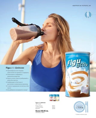 41|
Всеки 88,90 лв.
(197,56 лв. за 1000 г)
80201
80203
80280
1 хранене1
само 5,53 лв.
	

	

	

	


Figuactiv Шейкове
КОНТРОЛ НА ТЕГЛОТО
Кремообразни или плодови
заместители на хранене в 3 варианта
Балансирано снабдяване с
хранителни вещества
Бързо и лесно: просто разбъркайте с
мляко без лактоза
Комбинация от белтъци от
растителен и животински произход
С ниско съдържание на лактоза и без
глутен
Без добавени консерванти и захар2
2
Cъдържа натурална захар
450 г кутия
Ягода и банан
Latte Macchiato
Ванилия
Figuactiv Шейкове
 