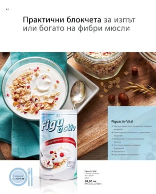 42
80295
88,90 лв.
(197,56 лв. за 1000 г)
	





1 хранене1
само 6,91 лв.
Практични блокчета за изпът
или богато на фибри мюсли
Предложение за сервиране
450 г кутия
Figuactiv Vital
Crunchy Cranberry
Figuactiv Vital
Хрупкав заместител на хранене, подобен
на мюсли
Балансирано снабдяване с хранителни
вещества
Разбъркайте с кисело мляко без
лактоза
Със сочни парченца червена
боровинка
Без лактоза
Без добавени консерванти
 