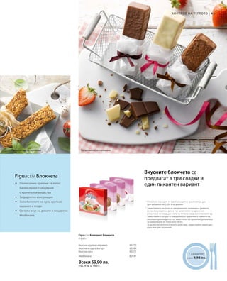 43|
Всеки 59,90 лв.
(166,39 лв. за 1000 г)
80272
80284
80271
80547
	



1 хранене1
само 9,98 лв.
Отнесено към едно от три пълноценни хранения на ден
при набавяне на 2.000 kcal дневно
Вкусните блокчета се
предлагат в три сладки и
един пикантен вариант
КОНТРОЛ НА ТЕГЛОТО
Предложение за сервиране Предложение за сервиране
Figuactiv Блокчета
Пълноценно хранене за изпът
Балансирано снабдяване
с хранителни вещества
За директна консумация
За любителите на нуга, хрупкав
карамел и ягоди
Сега и с вкус на домати и моцарела:
Mediterana
Вкус на хрупкав карамел
Вкус на ягода и йогурт
Вкус на нуга
Figuactiv Комплект блокчета
6 x 60 г
Mediterana
1
2
Заместването на едно от ежедневните хранения в рамките
на нискокалорична диета със заместител на хранения
допринася за поддържането на теглото след намаляването му.
Заместването на две от ежедневните хранения в рамките на
нискокалорична диета със заместител на хранения допринася
за намаляване на телесното тегло.
За да постигнете посоченото действие, замествайте всеки ден
едно или две хранения.
 