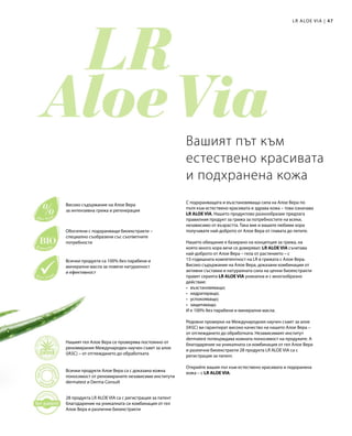 47|
Нашият гел Алое Вера се проверява постоянно от
реномирания Международен научен съвет за алое
(IASC) – от отглеждането до обработката
Всички продукти Алое Вера са с доказана кожна
поносимост от реномираните независими институти
dermatest и Derma Consult
28 продукта LR ALOE VIA са с регистрация за патент
благодарение на уникалната си комбинация от гел
Алое Вера и различни биоекстракти
Високо съдържание на Алое Вера
за интензивна грижа и регенерация
Обогатени с подхранващи биоекстракти –
специално съобразени със съответните
потребности
Всички продукти са 100% без парабени и
минерални масла за повече натуралност
и ефективност
С подхранващата и възстановяваща сила на Алое Вера по
пътя към естествено красивата и здрава кожа – това означава
LR ALOE VIA. Нашето продуктово разнообразие предлага
правилния продукт за грижа за потребностите на всеки,
независимо от възрастта. Така вие и вашите любими хора
получавате най-доброто от Алое Вера от главата до петите.
Нашето обещание е базирано на концепция за грижа, на
която много хора вече се доверяват. LR ALOE VIA съчетава
най-доброто от Алое Вера – гела от растението – с
15-годишната компетентност на LR в грижата с Алое Вера.
Високо съдържание на Алое Вера, доказани комбинации от
активни съставки и натуралната сила на ценни биоекстракти
правят серията LR ALOE VIA уникална и с многообразно
действие:
•	възстановяващо;
•	хидратиращо;
•	успокояващо;
•	защитаващо.
И е 100% без парабени и минерални масла.
Редовни проверки на Международния научен съвет за алое
(IASC) ви гарантират високо качество на нашето Алое Вера –
от отглеждането до обработката. Независимият институт
dermatest потвърждава кожната поносимост на продуките. А
благодарение на уникалната си комбинация от гел Алое Вера
и различни биоекстракти 28 продукта LR ALOE VIA са с
регистрация за патент.
Открийте вашия път към естествено красивата и подхранена
кожа – с LR ALOE VIA.
Вашият път към
естествено красивата
и подхранена кожа
LR ALOE VIA
 