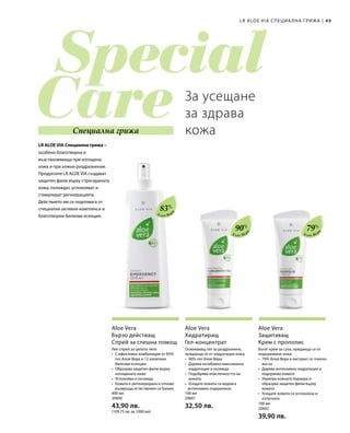 49|
83%
90%
79%
400 мл
20600  
43,90 лв.
(109,75 лв. за 1000 мл)
100 мл
20601  
32,50 лв. 100 мл
20602  
39,90 лв.
LR ALOE VIA СПЕЦИА ЛНА ГРИЖА
Специална грижа
LR ALOE VIA Специална грижа –
За усещане
за здрава
кожа
Алое Вер
а
Алое Вер
а
Алое Вер
а
Aloe Vera
Бързо действащ
Спрей за спешна помощ
Лек спрей за цялото тяло
•	С ефективна комбинация от 83%
гел Алое Вера и 12 изпитани
билкови есенции
•	Образува защитен филм върху
изтощената кожа
•	Успокоява и охлажда
•	Кожата е регенерирана и отново
възвръща естествения си баланс
Aloe Vera
Хидратиращ
Гел-концентрат
Освежаващ гел за раздразнена,
нуждаеща се от хидратация кожа
•	90% гел Алое Вера
•	Дарява незабавно максимална
хидратация и охлажда
•	Подобрява еластичността на
кожата
•	Усещате кожата си веднага
интензивно подхранена
Aloe Vera
Защитаващ
Крем с прополис
Богат крем за суха, нуждаеща се от
подхранване кожа
•	79% Алое Вера и екстракт от пчелен
восък
•	Дарява интензивна хидратация и
подхранва кожата
•	Укрепва кожната бариера и
образува защитен филм върху
кожата
•	Усещате кожата си успокоена и
отпусната
особено благотворна и
възстановяваща при изтощена
кожа и при кожни раздразнения.
Продуктите LR ALOE VIA създават
защитен филм върху стресираната
кожа, охлаждат, успокояват и
стимулират регенерацията.
Действието им се подпомага от
специални активни комплекси и
благотворни билкови есенции.
 