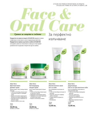 53|
50%
50%
40%
43%
50 мл
20674  
43,90 лв.
(87,80 лв. за 100 мл)
50 мл
20675  
43,90 лв.
(87,80 лв. за 100 мл)
100 мл
20690  
12,90 лв.
100 мл
20691  
12,90 лв.
За перфектно
излъчванеПродуктите за грижа за лицето LR ALOE VIA предлагат нежно
и ефективно почистване и силно подхранващо действие.
Продуктите за грижа за устните и зъбите LR ALOE VIA
осигуряват цялостно почистване и свеж дъх и така правят
усмивката ви по-красива и лицето ви още по-сияйно.
LR ALOE VIA ГРИЖА И ПОЧИС ТВАНЕ ЗА ЛИЦЕТО
LR ALOE VIA ГРИЖА ЗА УС ТНИТЕ И ЗЪБИТЕ
Грижа за лицето и зъбите
Алое Вер
а
Алое Вер
а
Aloe Vera
Мултиактивен
Дневен крем
Дневна грижа с лека, глезеща кожата
текстура
•	С 50% гел Алое Вера, биоекстракт
от маслини и масло от гроздови
семки
•	Дарява интензивна хидратация и
запазва естествения хидроболанс
•	Защитава кожата от влиянието на
околната среда
•	 Кожата е нежна и тенът сияе
Aloe Vera
Регенериращ
Нощен крем
Богат, нежно ухаещ крем за нощна
грижа
•	С 50% гел Алое Вера, биоекстракт
от маслини и зехтин
•	Подхранва и регенерира кожата
•	Подобрява естествената функция
на кожата през нощта
•	 Кожата е отпочинала и нежна
Алое Вер
а
Алое Вер
а
Aloe Vera
Изключително свеж
Гел за зъби
Гел за ежедневно почистване на
зъбите
•	С 43% гел Алое Вера и екстракт от
ехинацея
•	Почиства цялостно и щадящо
зъбите и венците
•	Създава приятно усещане за
свежест
•	Без флуорид
Aloe Vera
Защитаваща
Паста за чувствителни зъби
Паста за ежедневно почистване на
чувствителните зъби
•	С 40% гел Алое Вера и минерален
комплекс
•	Почиства цялостно и
изключително щадящо
•	Намалява чувствителността на
зъбите
•	 Ефективно премахва плаката
•	 С флуорид
 