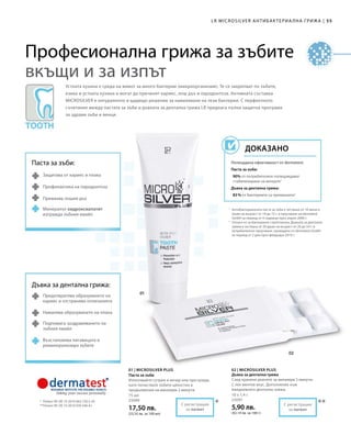 55|
75 мл
25090
17,50 лв.
(23,33 лв. за 100 мл)
10 x 1,4 г
25091
5,90 лв.
(42,14 лв. за 100 г)
LR MICROSILVER АНТИБАКТЕРИА ЛНА ГРИЖА
***
1
	Антибактериалната паста за зъби е тествана от 10 жени и
мъже на възраст от 18 до 72 г. в проучване на dermatest
GmbH за период от 4 седмици през април 2006 г.
2
	Отнася се за бактериите стрептококи. Дъвката за дентална
грижа е тествана от 20 души на възраст от 26 до 54 г. в
потребителско проучване, проведено от dermatest GmbH
за период от 2 дни през февруари 2010 г.
*	 Патент №: DE 10 2010 063 720.3-43
**	Патент №: DE 10 2010 030 546 A1
Устната кухина е среда на живот за много бактерии (микроорганизми). Те се закрепват по зъбите,
езика и устната кухина и могат да причинят кариес, лош дъх и пародонтоза. Активната съставка
MICROSILVER е натуралното и щадящо решение за намаляване на тези бактерии. С перфектното
съчетание между пастата за зъби и дъвката за дентална грижа LR предлага пълна защитна програма
за здрави зъби и венци.
Потвърдена ефективност от dermatest:
Паста за зъби:
90% от потребителите потвърждават
стабилизиране на венците1
Дъвка за дентална грижа:
83 % от бактериите са премахнати2
ДОКАЗАНО
Паста за зъби:
Защитава от кариес и плака
Профилактика на пародонтоза
Премахва лошия дъх
Минералът хидроксиапатит
изгражда зъбния емайл
Дъвка за дентална грижа:
Предотвратява образуването на
кариес и отстранява отлаганията
Намалява образуването на плака
Подпомага заздравяването на
зъбния емайл
Възстановява лигавицата и
реминерализира зъбите
С регистрация
за патент
С регистрация
за патент
01 | MICROSILVER PLUS
Паста за зъби
Използвайте сутрин и вечер или при нужда,
като почиствате зъбите цялостно в
продължение на минимум 2 минути.
02 | MICROSILVER PLUS
Дъвка за дентална грижа
След хранене дъвчете за минимум 5 минути.
С лек ментов вкус. Допълнение към
ежедневната дентална грижа.
Професионална грижа за зъбите
вкъщи и за изпът
 