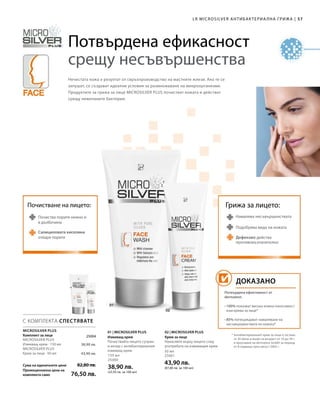 57|
150 мл
25000
38,90 лв.
(25,93 лв. за 100 мл)
50 мл
25001
43,90 лв.
(87,80 лв. за 100 мл)
Сума на единичните цени
Промоционална цена на
комплекта само
82,80 лв.
76,50 лв.
38,90 лв.
43,90 лв.
 25004
LR MICROSILVER АНТИБАКТЕРИА ЛНА ГРИЖА
Потвърдена ефикасност
срещу несъвършенства
Нечистата кожа е резултат от свръхпроизводство на мастните жлези. Ако те се
запушат, се създават идеални условия за размножаване на микроорганизми.
Продуктите за грижа за лице MICROSILVER PLUS почистват кожата и действат
срещу нежеланите бактерии.
С КОМПЛЕКТА СПЕСТЯВАТЕ
Намалява несъвършенствата
Дефензил действа
противовъзпалително
Подобрява вида на кожата
Грижа за лицето:Почистване на лицето:
Почиства порите нежно и
в дълбочина
Салициловата киселина
отваря порите
ДОКАЗАНО
* Антибактериалният крем за лице е тестван
от 30 жени и мъже на възраст от 16 до 34 г.
в проучване на dermatest GmbH за период
от 8 седмици през август 2005 г.
Потвърдена ефективност от
dermatest:
• 100% показват висока кожна поносимост
към крема за лице*
• 85% потвърждават намаляване на
несъвършенствата по кожата*
01 | MICROSILVER PLUS 02 | MICROSILVER PLUS
Измиващ крем
Почиствайте лицето сутрин
и вечер с антибактериалния
измиващ крем.
Крем за лице
Нанасяйте върху лицето след
употребата на измиващия крем.
MICROSILVER PLUS
Комплект за лице
MICROSILVER PLUS
Измиващ крем · 150 мл
MICROSILVER PLUS
Крем за лице · 50 мл
 