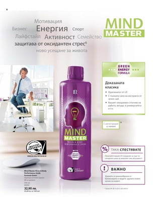 8
500 мл
80900
32,90 лв.
(65,80 лв. за 1000 мл)
*С регистрация
за патент
Доказаната
класика
Eнергия
Активност
Мотивация
СемействоЛайфстайл
Бизнес
ново усещане за живота
защитава от оксидантен стрес6
Спорт
*	 Патент №: DE 10 2013 205 049 A1
Mind Master Brain  Body
Performance Drink
Formula Green
Препоръчителен прием:
80 мл дневно
	Оригиналът от LR
	С пълната сила на екстракта от
зелен чай
	Вашият ежедневен спътник на
работа, вкъщи, в университета
и т.н.
ТАКА СПЕСТЯВАТЕ
Попитайте вашия LR сътрудник за още по-
изгодните цени за комплект или абонамент!
ВАЖНО
Хранете се разнообразно и
балансирано и водете здравословен
начин на живот.
 