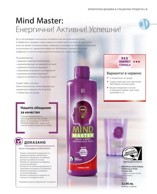 9|
500 мл
80950
32,90 лв.
(65,80 лв. за 1000 мл)
ХРАНИТЕЛНИ ДОБАВКИ И СПЕЦИА ЛНИ ПРОДУКТИ
Да се наслаждаваш пълноценно на живота и да постигаш всичко: успех
в професията, триумф в спорта, време за семейството и за себе си. Тези, които
искат да живеят толкова активно, трябва да се погрижат за оптимално снабдяване
на организма си с хранителни вещества. Mind Master съдържа специално
подбрани и съчетани микрохранителни вещества с важни функции.
LR държи изключително на
превъзходното качество на Mind
Master. То е потвърдено от INSTITUT
FRESENIUS Quality Seal – един от най-
строгите печати за качество на пазара.
Нашето обещание
за качество
Научно потвърдено от ЕОБХ (EFSA)*:
Mind Master Brain  Body
Performance Drink
Formula Red
Препоръчителен прием:
80 мл дневно
Вариантът в червено
Mind Master:
Енергични! Активни! Успешни!
ДОКАЗАНО
Те допринасят за:
• нормален енергиен метаболизъм1
• нормална функция на нервната система2
• нормална психическа функция3
• намаляване на умората и изтощението4
• нормална когнитивна функция5
• защита на клетките от оксидантен стрес6
Същият ефект, нов вкус:
Освен класическата зелена формула ви
предлагаме и варианта Formula Red
с плодов вкус на грозде.
	С плодов вкус на грозде
	Същото действие като оригинала
Mind Master Formula Green
	Вашият ежедневен спътник
в свободното време, при спорт,
в училище и т.н.
1
Тиамин и витамин B12 допринасят за
нормален енергиен метаболизъм.
2
Витамин B12 допринася за нормална
функция на нервната система.
3
Витамин B12 допринася за нормална
психическа функция.
4
Витамин B12 и желязото допринасят за
намаляване на умората и изтощението.
5
Желязото допринася за нормална
когнитивна функция.
6
Витамин Е допринася за защитата на
клетките от оксидантен стрес.
*Европейски орган за безопасност на храните
 
