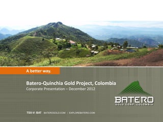 A better way.

Batero-Quinchia Gold Project, Colombia
Corporate Presentation – December 2012




TSX-V: BAT BATEROGOLD.COM | EXPLOREBATERO.COM
 