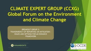 CLIMATE EXPERT GROUP (CCXG)
Global Forum on the Environment
and Climate Change
BREAKOUT GROUP 3:
TRANSPARENCY OF REPORTING ON MITIGATION :
ISSUES AND OPTIOSN FOR AN ENHANCE
FRAMEWORK
 