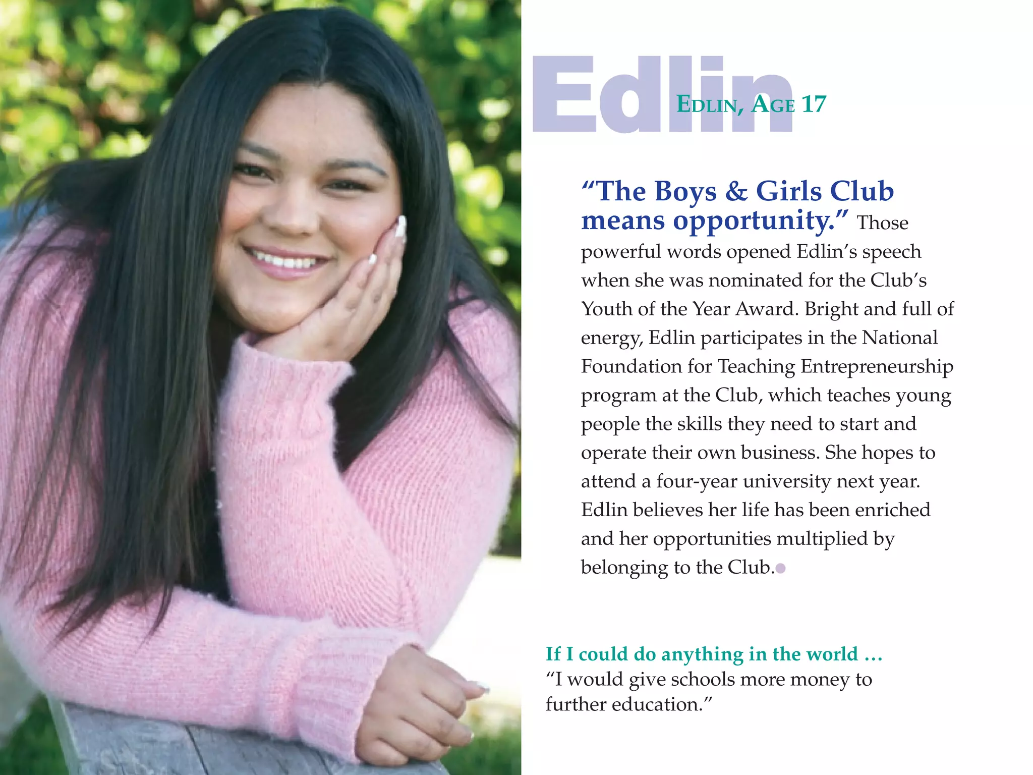 Edlin         Edlin, AgE 17


   “The Boys & Girls Club
   means opportunity.” Those
   powerful words opened Edlin’s speech
   when she was nominated for the Club’s
   Youth of the Year Award. Bright and full of
   energy, Edlin participates in the National
   Foundation for Teaching Entrepreneurship
   program at the Club, which teaches young
   people the skills they need to start and
   operate their own business. She hopes to
   attend a four-year university next year.
   Edlin believes her life has been enriched
   and her opportunities multiplied by
   belonging to the Club.



If I could do anything in the world …
“I would give schools more money to
further education.”
 