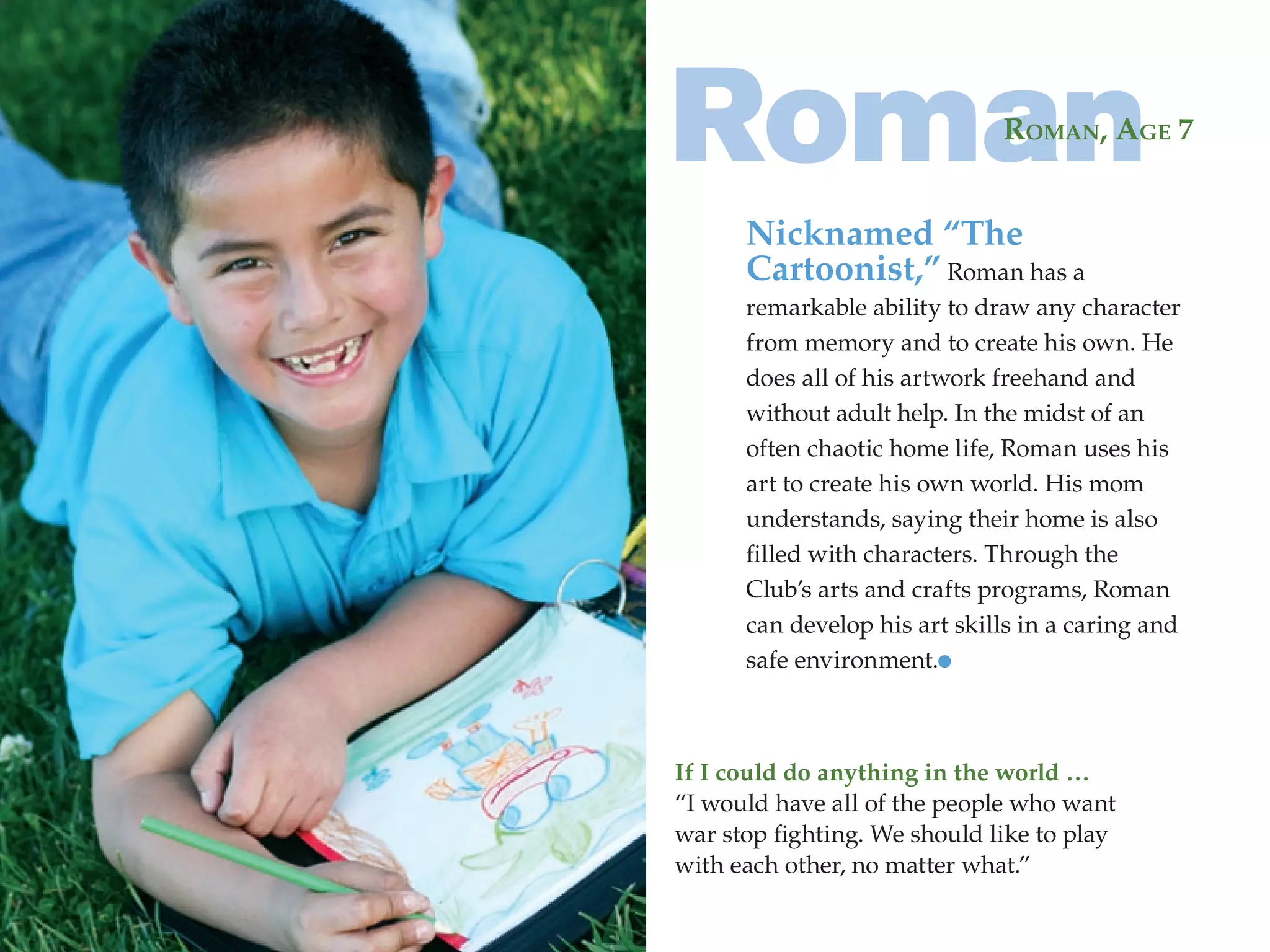 Roman                         RomAn, AgE 7


      Nicknamed “The
      Cartoonist,” Roman has a
      remarkable ability to draw any character
      from memory and to create his own. He
      does all of his artwork freehand and
      without adult help. In the midst of an
      often chaotic home life, Roman uses his
      art to create his own world. His mom
      understands, saying their home is also
      filled with characters. Through the
      Club’s arts and crafts programs, Roman
      can develop his art skills in a caring and
      safe environment.



If I could do anything in the world …
“I would have all of the people who want
war stop fighting. We should like to play
with each other, no matter what.”
 