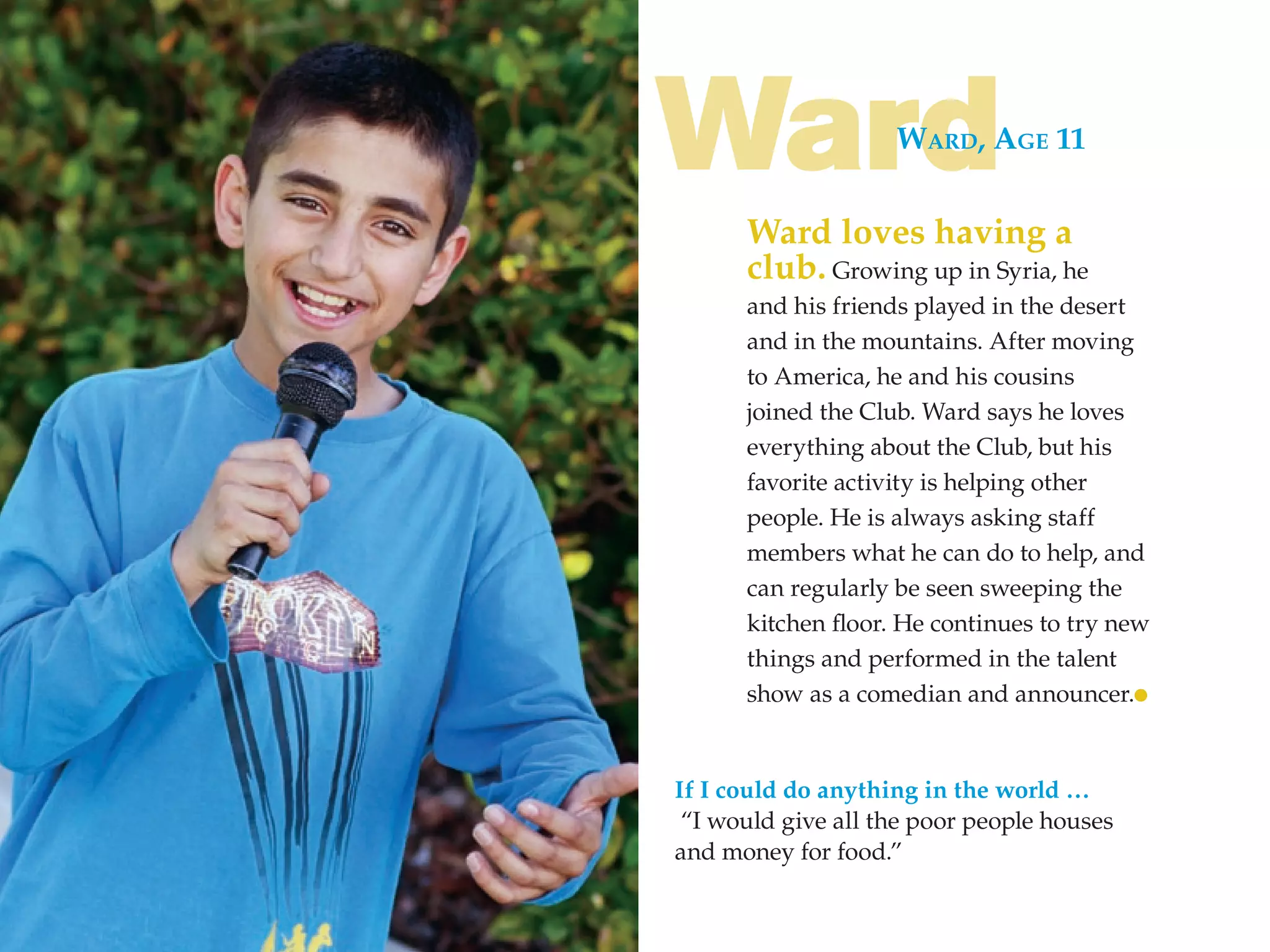 Ward                WARd, AgE 11


      Ward loves having a
      club. Growing up in Syria, he
      and his friends played in the desert
      and in the mountains. After moving
      to America, he and his cousins
      joined the Club. Ward says he loves
      everything about the Club, but his
      favorite activity is helping other
      people. He is always asking staff
      members what he can do to help, and
      can regularly be seen sweeping the
      kitchen floor. He continues to try new
      things and performed in the talent
      show as a comedian and announcer.


If I could do anything in the world …
 “I would give all the poor people houses
and money for food.”
 