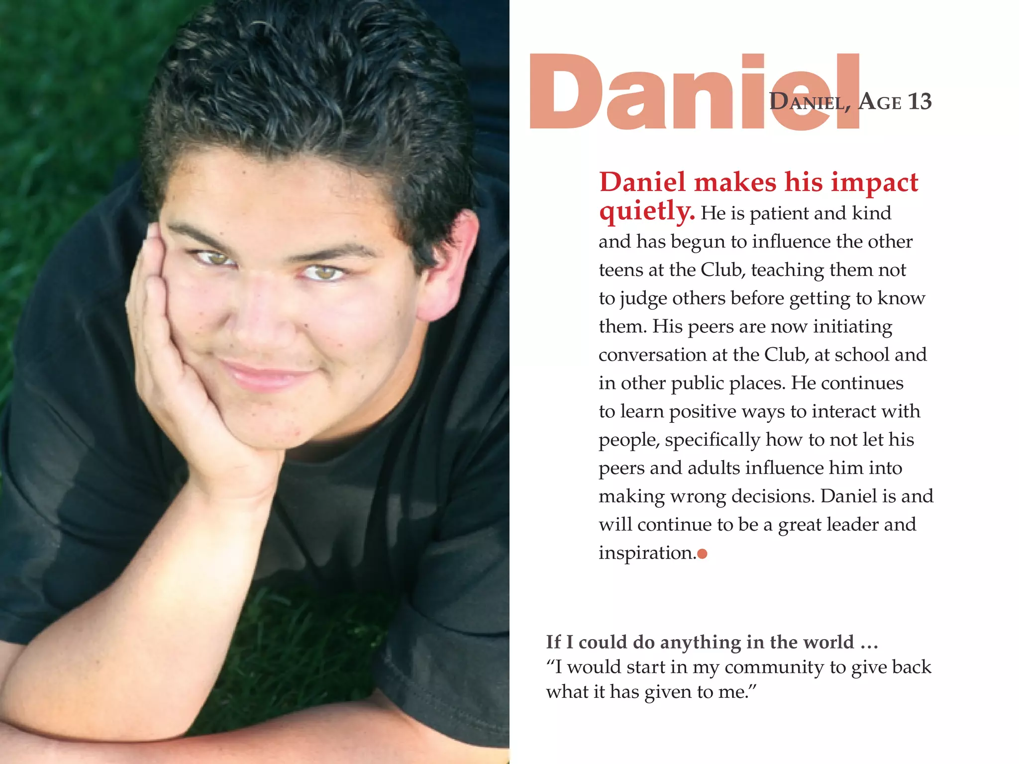 Daniel                  dAniEl, AgE 13


     Daniel makes his impact
     quietly. He is patient and kind
     and has begun to influence the other
     teens at the Club, teaching them not
     to judge others before getting to know
     them. His peers are now initiating
     conversation at the Club, at school and
     in other public places. He continues
     to learn positive ways to interact with
     people, specifically how to not let his
     peers and adults influence him into
     making wrong decisions. Daniel is and
     will continue to be a great leader and
     inspiration.



If I could do anything in the world …
“I would start in my community to give back
what it has given to me.”
 