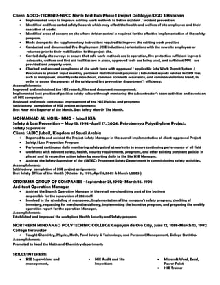 Client: ADCO-TECHNIP-NPCC North East Bab Phase 1 Project Dabbiyya/OGD 3 Habshan
• Implemented ways to improve existing work methods to better accident / incident prevention
• Identified and fore casted safety hazards which may affect the health and welfare of site employees and their
execution of works.
• Identified areas of concern on site where stricter control is required for the effective implementation of the safety
program.
• Made changes to the supplementary instructions required to improve the existing work practices
• Conducted and documented Pre-Deployment ,HSE inductions / orientations with the new site employees or
returnee prior to their mobilization to the project site.
• Carried daily site surveys to ensure that safe work methods are in operation, fire protection sufficient ingress is
adequate, welfare and first aid facilities are in place, approved tools are being used, and sufficient PPE are
provided and properly worn.
• Checked and ensured compliance of site work force with approved / applicable Safe Work Permit System /
Procedure in placed. Input monthly pertinent statistical and graphical / tabulated reports related to LPD files,
such as manpower, monthly safe man-hours, common accidents occurrence, and common violations trend, in
order to gauge the progress of the safety and loss prevention department's efficiency.
Accomplishments:
Improved and maintained the HSE records, files and document management.
Implemented best practice of positive safety culture through mentoring the subcontractor’s team activities and events on
all HSE campaigns.
Reviewed and made continuous improvement of the HSE Policies and programs
Satisfactory completion of HSE project assignments
Best Near Miss Reporter of the Month. Best Safety Man Of The Month.
MOHAMMAD AL MOJIL- MMG - Jubail KSA
Safety & Loss Prevention – May 13, 1998 -April 17, 2004, Petrokemya Polyethylene Project.
Safety Supervisor
Client: SABIC Jubail, Kingdom of Saudi Arabia
• Reported to and assisted the Project Safety Manager in the overall implementation of client-approved Project
• Safety / Loss Prevention Program
• Performed continuous daily monitoring safety patrol at work site to ensure continuing performance of oil field
• workforce with relevant safety, health, security requirements, programs, and other existing pertinent policies in
placed and its respective action taken by reporting daily to the Site HSE Manager.
• Assisted the Safety Supervisor of the (SATEC) Proponent Safety Department in commissioning safety activities.
Accomplishment:
Satisfactory completion of HSE project assignments
Best Safety Officer of the Month (October 31, 1999, April 6,2002 & March 1,2003 )
ORORAMA GROUP OF COMPANIES –September 21, 1992- March 16, 1998
Assistant Operation Manager
• Assisted the Branch Operation Manager in the retail merchandising part of the business
responsible for the supervision of 286 staff.
• Involved in the scheduling of manpower, Implementation of the company's safety program, checking of
inventory, requesting for merchandise delivery, implementing the incentive program, and preparing the weekly
operation report for the operation Manager.
Accomplishment:
Established and improved the workplace Health Security and Safety program.
NORTHERN MINDANAO POLYTECHNIC COLLEGE Cagayan de Oro City, June 12, 1988-March 15, 1992
College Instructor
• Taught Chemistry, Physics, Math, Food Safety & Technology, and Personnel Management, College Statistics.
Accomplishment:
Promoted to head the Math and Chemistry department.
SKILLS/INTEREST:
• HSE Supervisions and
management,
• HSE Audit and Site
Inspections
• Microsoft Word, Excel,
Power Point
• HSE Trainer
 