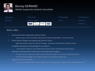 Barney GERRARD
               Vehicle Suspension Systems Consultant


Overview                          Education                                        Philosophy                      Publications
Contact                           Career path                                      Tools                           Awards
                                                                                                                   Patents


 What I offer...

   •      to the Automotive Suspension Systems sector...
           –   Design studies, trouble-shooting, IP generation, design methodologies, consulting services.
   •      to the Product Design and Engineering Services sector...
           –   Highly specialised analysis and design of linkages, mechanisms and vibration isolation systems.
   •      A tangible and proven methodology for innovation...
           –   ...that eschews “black art” and provides fresh solutions with a solid engineering foundation.
   •      Experience and versatility, enthusiasm and professional integrity
           –   A 15 year career in suspension design, encompassing passenger cars, commercial vehicles & racing.
           –   A fascination with linkages and compliant systems, and a passion for what I do.
   •      Long or short term contracts
           –   Long term collaborations with a view to IP generation, or shorter term contracts with a specific project brief.
 