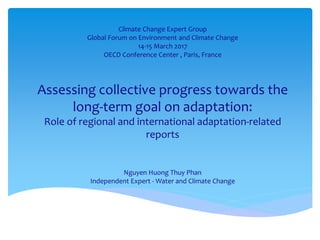 Assessing collective progress towards the
long-term goal on adaptation:
Role of regional and international adaptation-related
reports
Nguyen Huong Thuy Phan
Independent Expert - Water and Climate Change
Climate Change Expert Group
Global Forum on Environment and Climate Change
14-15 March 2017
OECD Conference Center , Paris, France
 