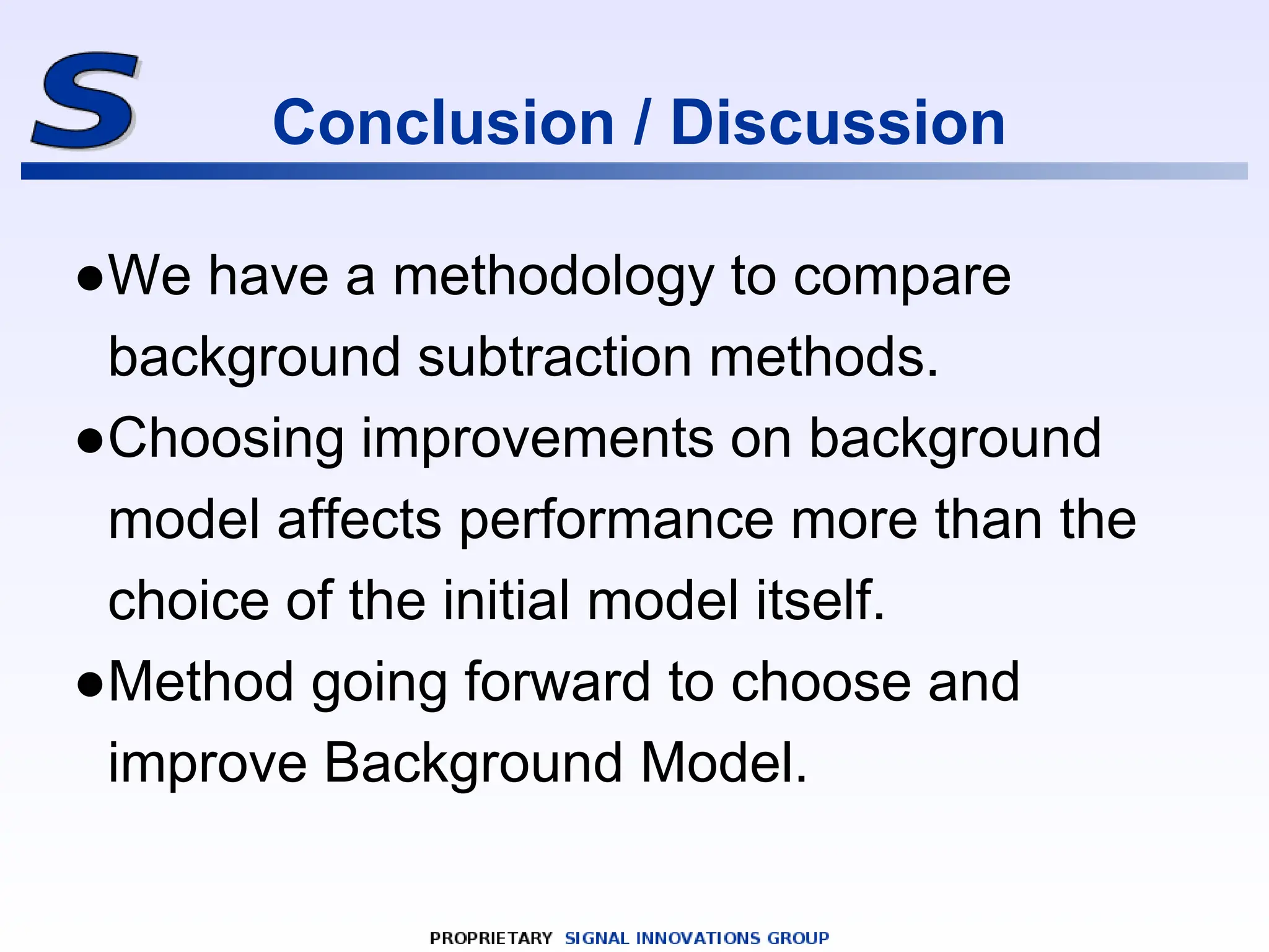 Conclusion / Discussion
●We have a methodology to compare
background subtraction methods.
●Choosing improvements on background
model affects performance more than the
choice of the initial model itself.
●Method going forward to choose and
improve Background Model.
 