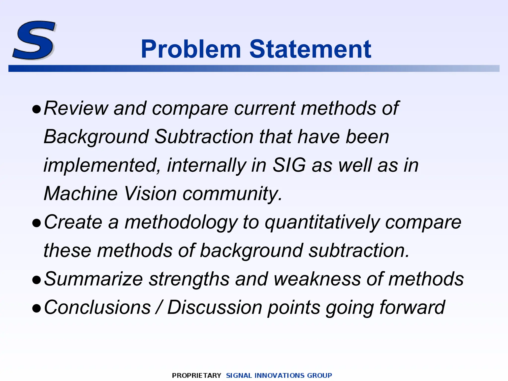 Problem Statement
●Review and compare current methods of
Background Subtraction that have been
implemented, internally in SIG as well as in
Machine Vision community.
●Create a methodology to quantitatively compare
these methods of background subtraction.
●Summarize strengths and weakness of methods
●Conclusions / Discussion points going forward
 