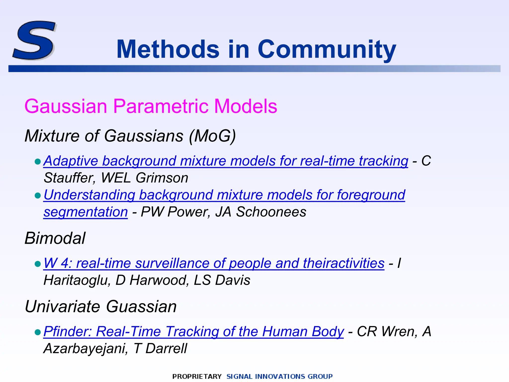 Methods in Community
Gaussian Parametric Models
Mixture of Gaussians (MoG)
●Adaptive background mixture models for real-time tracking - C
Stauffer, WEL Grimson
●Understanding background mixture models for foreground
segmentation - PW Power, JA Schoonees
Bimodal
●W 4: real-time surveillance of people and theiractivities - I
Haritaoglu, D Harwood, LS Davis
Univariate Guassian
●Pfinder: Real-Time Tracking of the Human Body - CR Wren, A
Azarbayejani, T Darrell
 