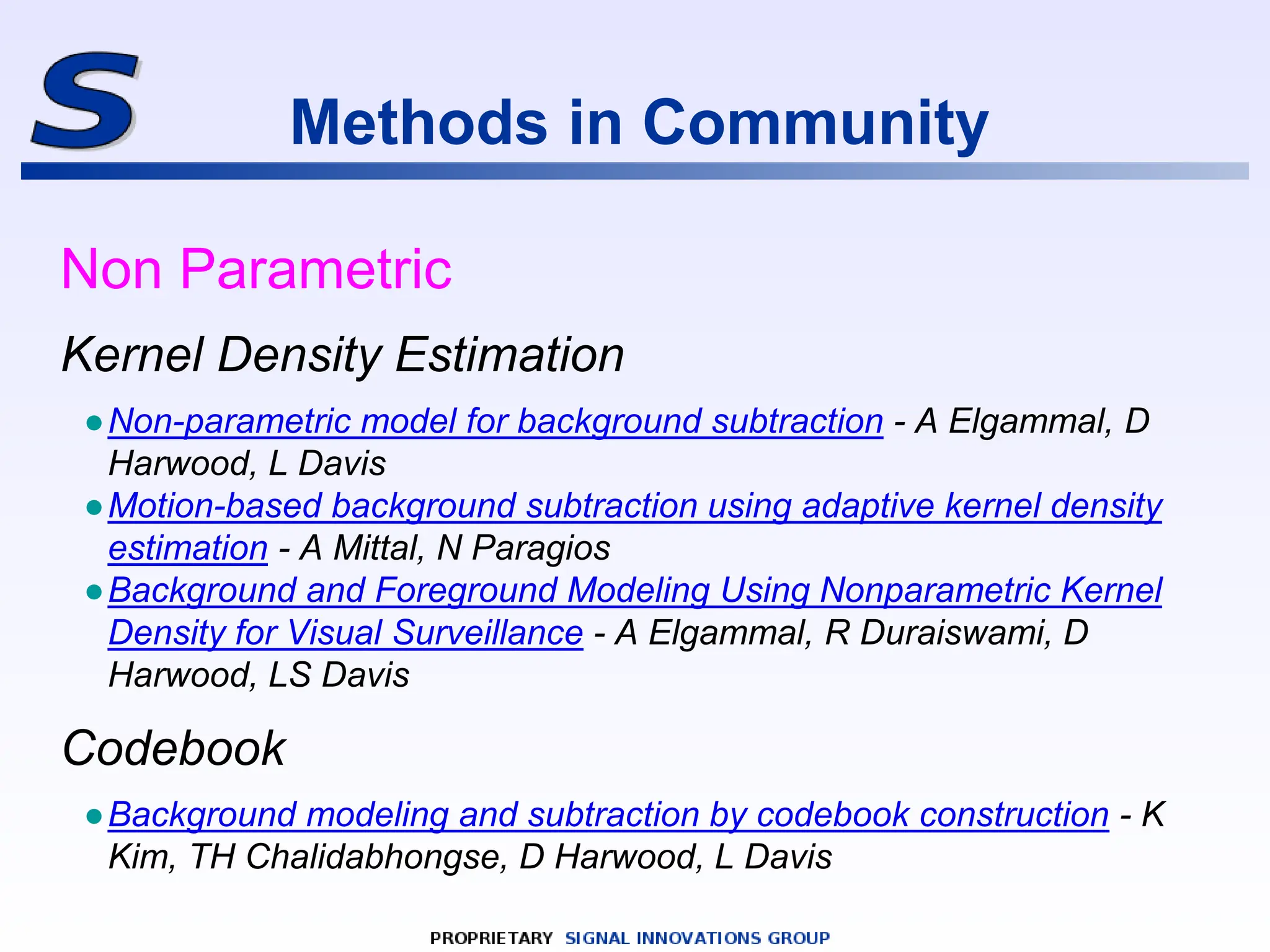 Methods in Community
Non Parametric
Kernel Density Estimation
●Non-parametric model for background subtraction - A Elgammal, D
Harwood, L Davis
●Motion-based background subtraction using adaptive kernel density
estimation - A Mittal, N Paragios
●Background and Foreground Modeling Using Nonparametric Kernel
Density for Visual Surveillance - A Elgammal, R Duraiswami, D
Harwood, LS Davis
Codebook
●Background modeling and subtraction by codebook construction - K
Kim, TH Chalidabhongse, D Harwood, L Davis
 