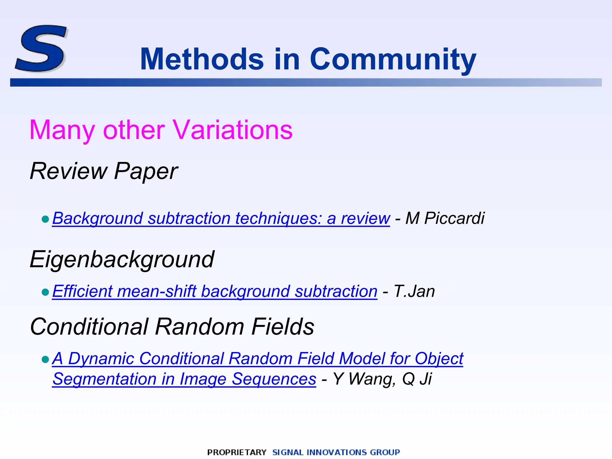 Methods in Community
Many other Variations
Review Paper
●Background subtraction techniques: a review - M Piccardi
Eigenbackground
●Efficient mean-shift background subtraction - T.Jan
Conditional Random Fields
●A Dynamic Conditional Random Field Model for Object
Segmentation in Image Sequences - Y Wang, Q Ji
 