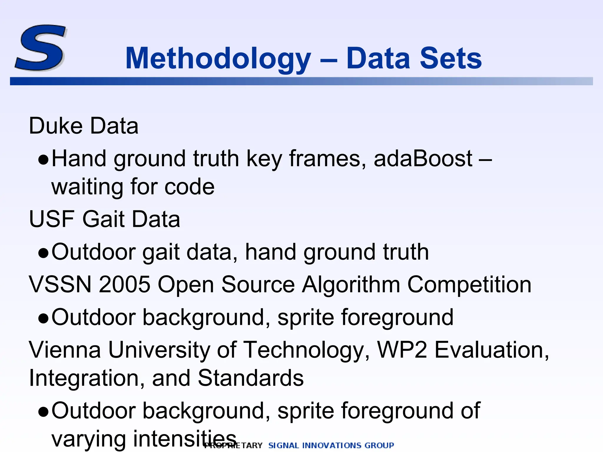 Methodology – Data Sets
Duke Data
●Hand ground truth key frames, adaBoost –
waiting for code
USF Gait Data
●Outdoor gait data, hand ground truth
VSSN 2005 Open Source Algorithm Competition
●Outdoor background, sprite foreground
Vienna University of Technology, WP2 Evaluation,
Integration, and Standards
●Outdoor background, sprite foreground of
varying intensities
 