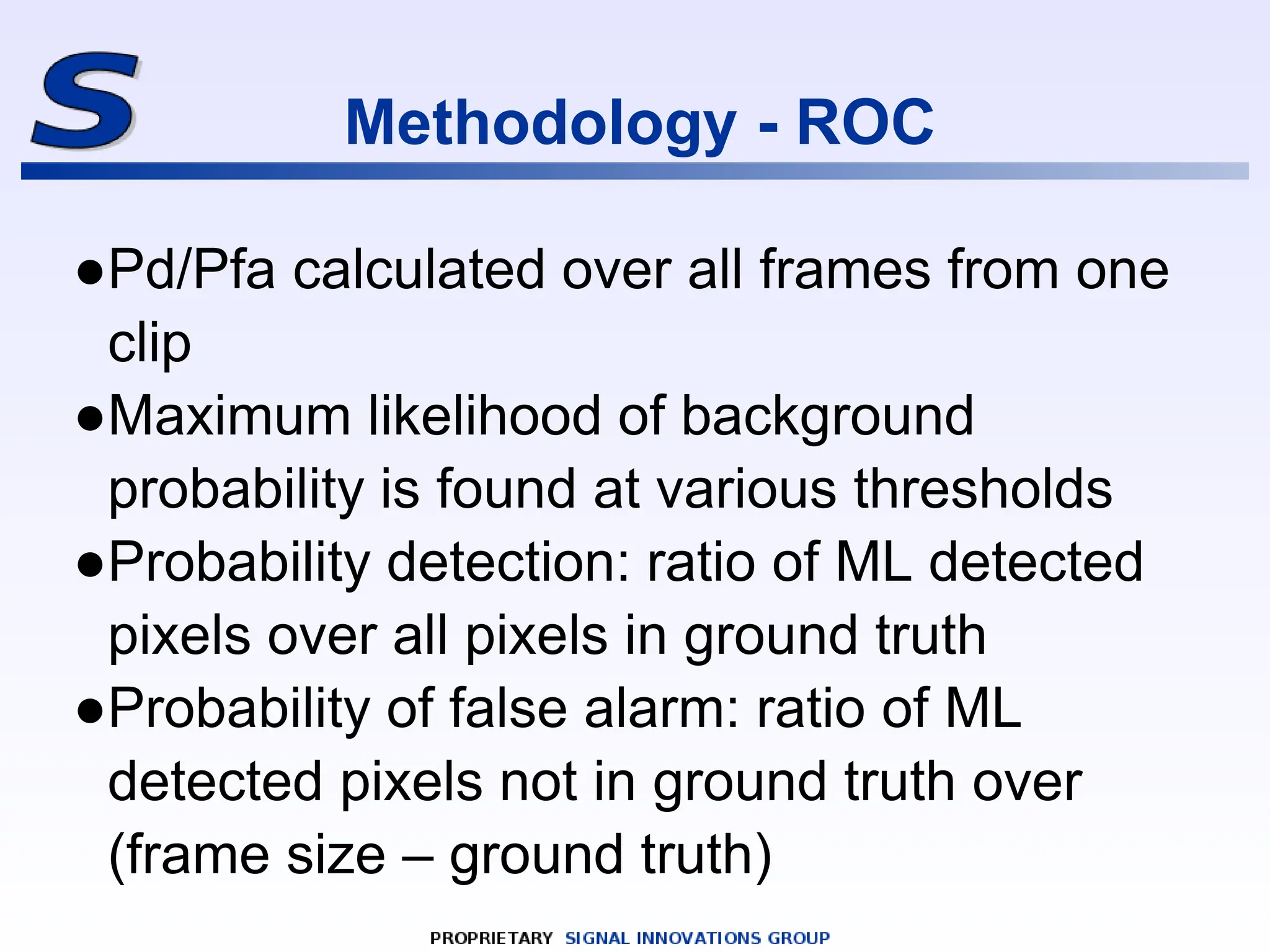 Methodology - ROC
●Pd/Pfa calculated over all frames from one
clip
●Maximum likelihood of background
probability is found at various thresholds
●Probability detection: ratio of ML detected
pixels over all pixels in ground truth
●Probability of false alarm: ratio of ML
detected pixels not in ground truth over
(frame size – ground truth)
 