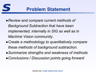 Problem Statement
●Review and compare current methods of
Background Subtraction that have been
implemented, internally in ...